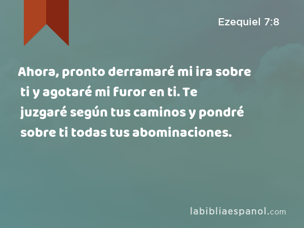 Ahora, pronto derramaré mi ira sobre ti y agotaré mi furor en ti. Te juzgaré según tus caminos y pondré sobre ti todas tus abominaciones. - Ezequiel 7:8