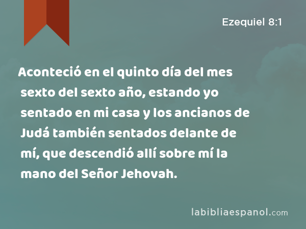 Aconteció en el quinto día del mes sexto del sexto año, estando yo sentado en mi casa y los ancianos de Judá también sentados delante de mí, que descendió allí sobre mí la mano del Señor Jehovah. - Ezequiel 8:1