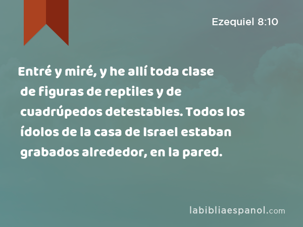 Entré y miré, y he allí toda clase de figuras de reptiles y de cuadrúpedos detestables. Todos los ídolos de la casa de Israel estaban grabados alrededor, en la pared. - Ezequiel 8:10