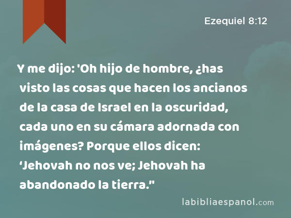 Y me dijo: 'Oh hijo de hombre, ¿has visto las cosas que hacen los ancianos de la casa de Israel en la oscuridad, cada uno en su cámara adornada con imágenes? Porque ellos dicen: ‘Jehovah no nos ve; Jehovah ha abandonado la tierra.’' - Ezequiel 8:12