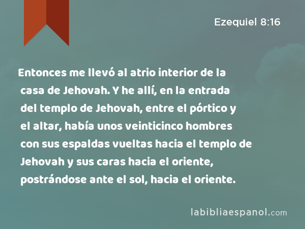 Entonces me llevó al atrio interior de la casa de Jehovah. Y he allí, en la entrada del templo de Jehovah, entre el pórtico y el altar, había unos veinticinco hombres con sus espaldas vueltas hacia el templo de Jehovah y sus caras hacia el oriente, postrándose ante el sol, hacia el oriente. - Ezequiel 8:16