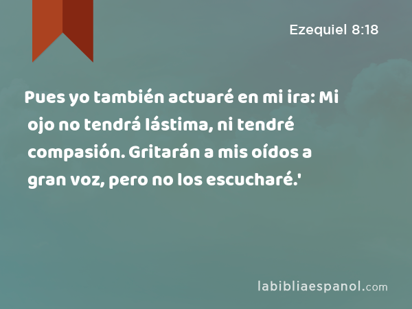 Pues yo también actuaré en mi ira: Mi ojo no tendrá lástima, ni tendré compasión. Gritarán a mis oídos a gran voz, pero no los escucharé.' - Ezequiel 8:18