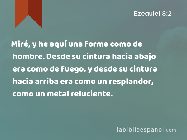 Miré, y he aquí una forma como de hombre. Desde su cintura hacia abajo era como de fuego, y desde su cintura hacia arriba era como un resplandor, como un metal reluciente. - Ezequiel 8:2