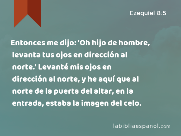 Entonces me dijo: 'Oh hijo de hombre, levanta tus ojos en dirección al norte.' Levanté mis ojos en dirección al norte, y he aquí que al norte de la puerta del altar, en la entrada, estaba la imagen del celo. - Ezequiel 8:5