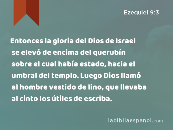 Entonces la gloria del Dios de Israel se elevó de encima del querubín sobre el cual había estado, hacia el umbral del templo. Luego Dios llamó al hombre vestido de lino, que llevaba al cinto los útiles de escriba. - Ezequiel 9:3