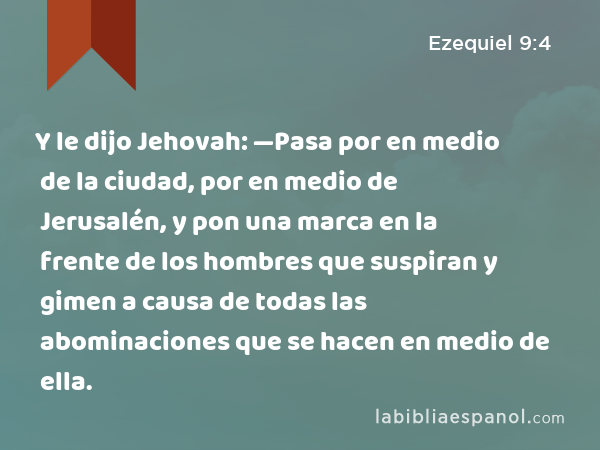 Y le dijo Jehovah: —Pasa por en medio de la ciudad, por en medio de Jerusalén, y pon una marca en la frente de los hombres que suspiran y gimen a causa de todas las abominaciones que se hacen en medio de ella. - Ezequiel 9:4