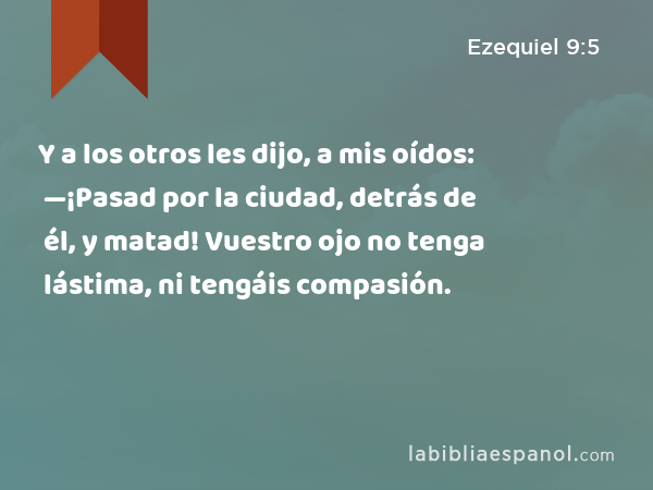 Y a los otros les dijo, a mis oídos: —¡Pasad por la ciudad, detrás de él, y matad! Vuestro ojo no tenga lástima, ni tengáis compasión. - Ezequiel 9:5