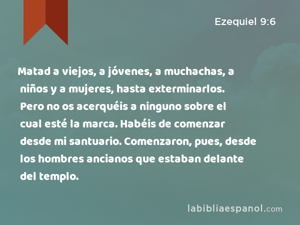 Matad a viejos, a jóvenes, a muchachas, a niños y a mujeres, hasta exterminarlos. Pero no os acerquéis a ninguno sobre el cual esté la marca. Habéis de comenzar desde mi santuario. Comenzaron, pues, desde los hombres ancianos que estaban delante del templo. - Ezequiel 9:6