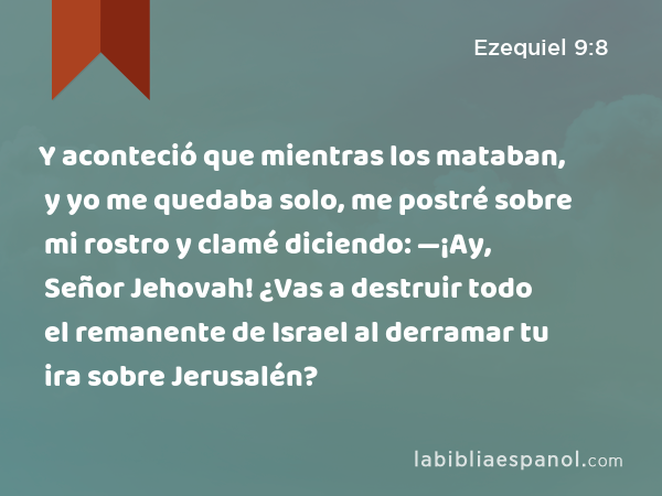 Y aconteció que mientras los mataban, y yo me quedaba solo, me postré sobre mi rostro y clamé diciendo: —¡Ay, Señor Jehovah! ¿Vas a destruir todo el remanente de Israel al derramar tu ira sobre Jerusalén? - Ezequiel 9:8