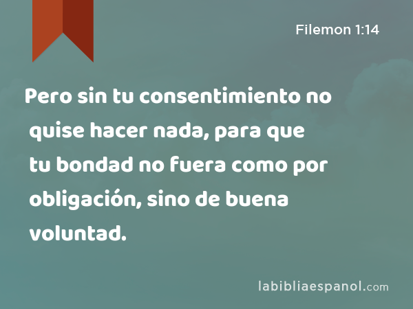 Pero sin tu consentimiento no quise hacer nada, para que tu bondad no fuera como por obligación, sino de buena voluntad. - Filemon 1:14