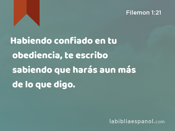 Habiendo confiado en tu obediencia, te escribo sabiendo que harás aun más de lo que digo. - Filemon 1:21