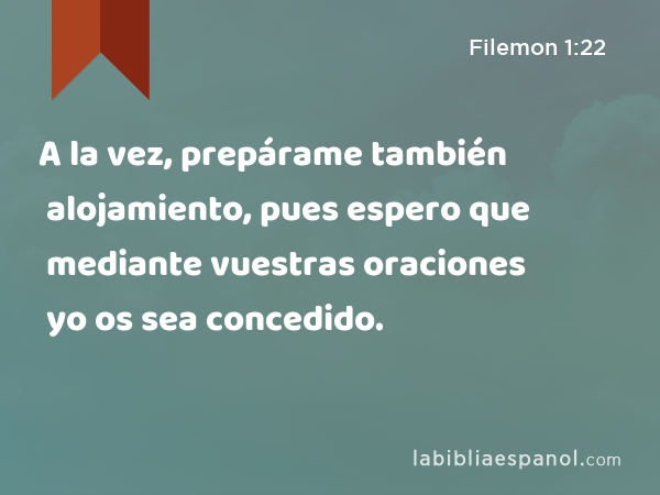 A la vez, prepárame también alojamiento, pues espero que mediante vuestras oraciones yo os sea concedido. - Filemon 1:22