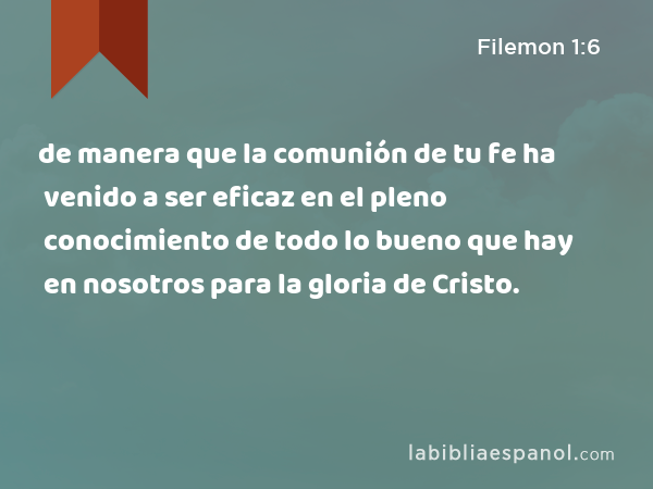 de manera que la comunión de tu fe ha venido a ser eficaz en el pleno conocimiento de todo lo bueno que hay en nosotros para la gloria de Cristo. - Filemon 1:6