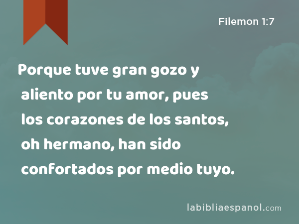 Porque tuve gran gozo y aliento por tu amor, pues los corazones de los santos, oh hermano, han sido confortados por medio tuyo. - Filemon 1:7