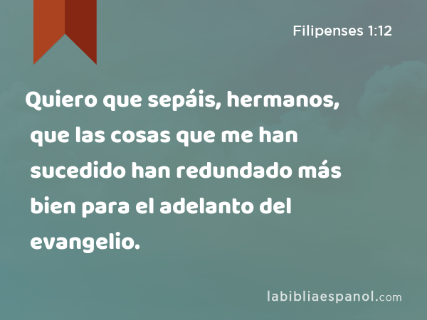 Quiero que sepáis, hermanos, que las cosas que me han sucedido han redundado más bien para el adelanto del evangelio. - Filipenses 1:12