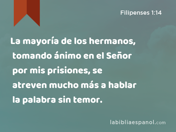 La mayoría de los hermanos, tomando ánimo en el Señor por mis prisiones, se atreven mucho más a hablar la palabra sin temor. - Filipenses 1:14