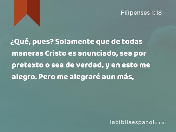 ¿Qué, pues? Solamente que de todas maneras Cristo es anunciado, sea por pretexto o sea de verdad, y en esto me alegro. Pero me alegraré aun más, - Filipenses 1:18