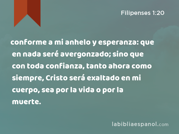 conforme a mi anhelo y esperanza: que en nada seré avergonzado; sino que con toda confianza, tanto ahora como siempre, Cristo será exaltado en mi cuerpo, sea por la vida o por la muerte. - Filipenses 1:20