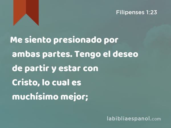 Me siento presionado por ambas partes. Tengo el deseo de partir y estar con Cristo, lo cual es muchísimo mejor; - Filipenses 1:23