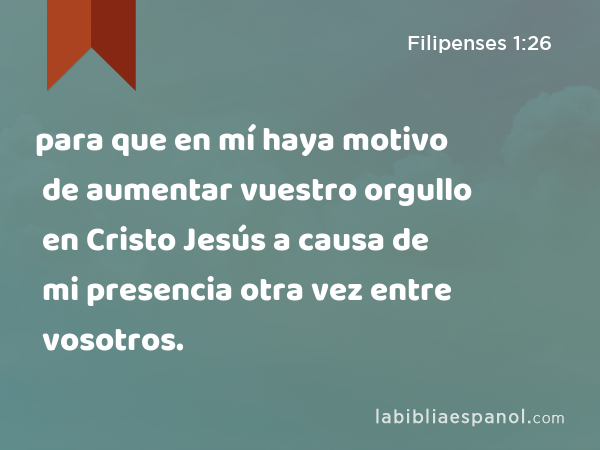 para que en mí haya motivo de aumentar vuestro orgullo en Cristo Jesús a causa de mi presencia otra vez entre vosotros. - Filipenses 1:26