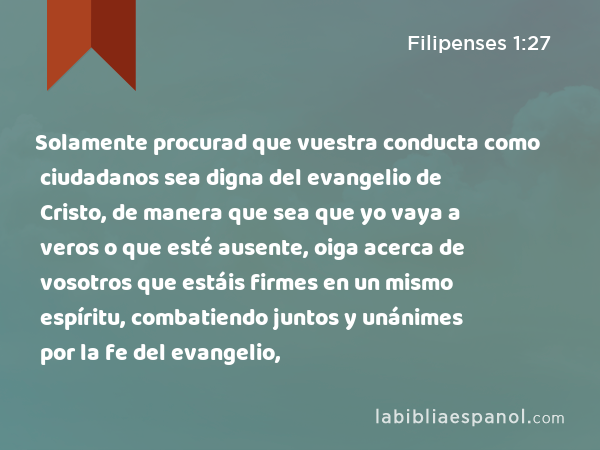 Solamente procurad que vuestra conducta como ciudadanos sea digna del evangelio de Cristo, de manera que sea que yo vaya a veros o que esté ausente, oiga acerca de vosotros que estáis firmes en un mismo espíritu, combatiendo juntos y unánimes por la fe del evangelio, - Filipenses 1:27