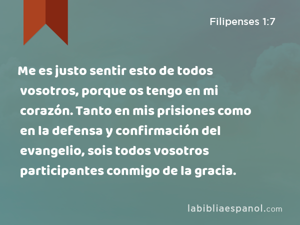 Me es justo sentir esto de todos vosotros, porque os tengo en mi corazón. Tanto en mis prisiones como en la defensa y confirmación del evangelio, sois todos vosotros participantes conmigo de la gracia. - Filipenses 1:7