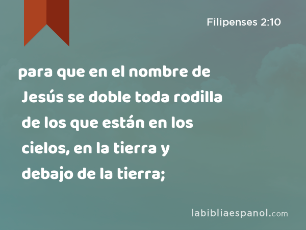 para que en el nombre de Jesús se doble toda rodilla de los que están en los cielos, en la tierra y debajo de la tierra; - Filipenses 2:10