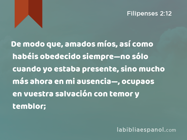 De modo que, amados míos, así como habéis obedecido siempre—no sólo cuando yo estaba presente, sino mucho más ahora en mi ausencia—, ocupaos en vuestra salvación con temor y temblor; - Filipenses 2:12