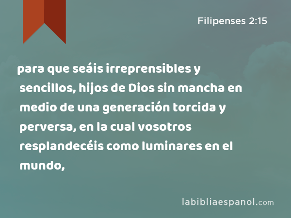 para que seáis irreprensibles y sencillos, hijos de Dios sin mancha en medio de una generación torcida y perversa, en la cual vosotros resplandecéis como luminares en el mundo, - Filipenses 2:15