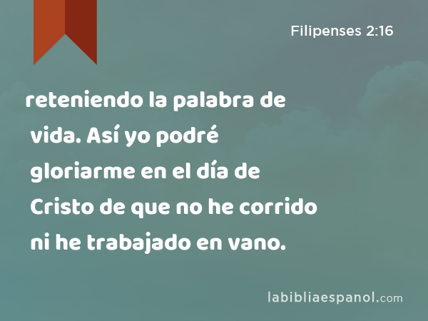 reteniendo la palabra de vida. Así yo podré gloriarme en el día de Cristo de que no he corrido ni he trabajado en vano. - Filipenses 2:16