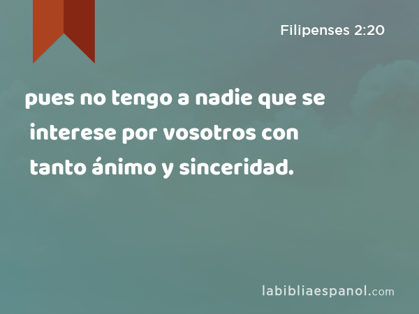 pues no tengo a nadie que se interese por vosotros con tanto ánimo y sinceridad. - Filipenses 2:20