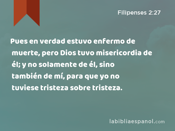 Pues en verdad estuvo enfermo de muerte, pero Dios tuvo misericordia de él; y no solamente de él, sino también de mí, para que yo no tuviese tristeza sobre tristeza. - Filipenses 2:27