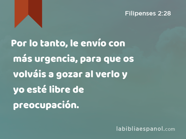 Por lo tanto, le envío con más urgencia, para que os volváis a gozar al verlo y yo esté libre de preocupación. - Filipenses 2:28