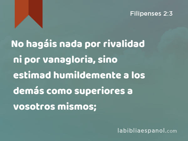 No hagáis nada por rivalidad ni por vanagloria, sino estimad humildemente a los demás como superiores a vosotros mismos; - Filipenses 2:3