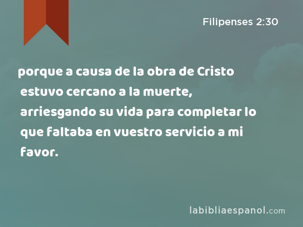 porque a causa de la obra de Cristo estuvo cercano a la muerte, arriesgando su vida para completar lo que faltaba en vuestro servicio a mi favor. - Filipenses 2:30