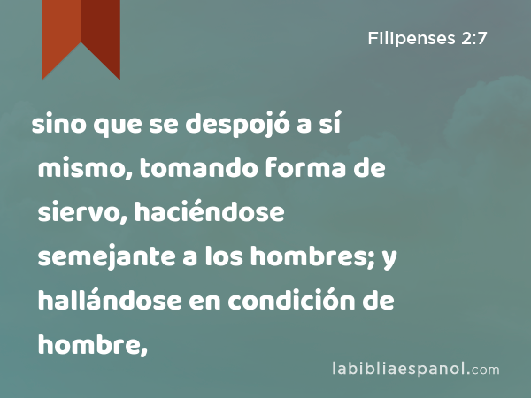 sino que se despojó a sí mismo, tomando forma de siervo, haciéndose semejante a los hombres; y hallándose en condición de hombre, - Filipenses 2:7