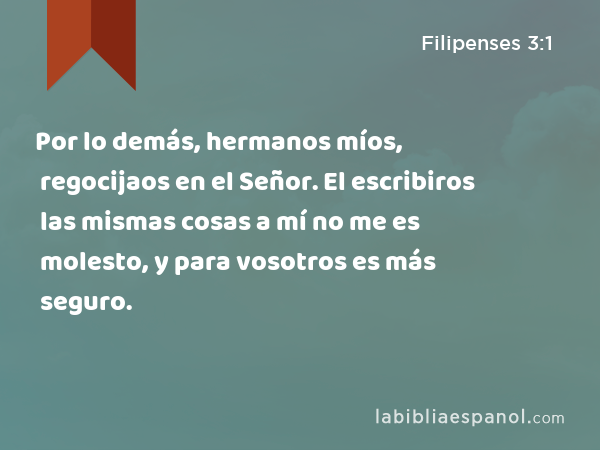 Por lo demás, hermanos míos, regocijaos en el Señor. El escribiros las mismas cosas a mí no me es molesto, y para vosotros es más seguro. - Filipenses 3:1