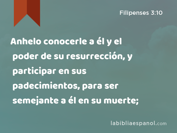 Anhelo conocerle a él y el poder de su resurrección, y participar en sus padecimientos, para ser semejante a él en su muerte; - Filipenses 3:10