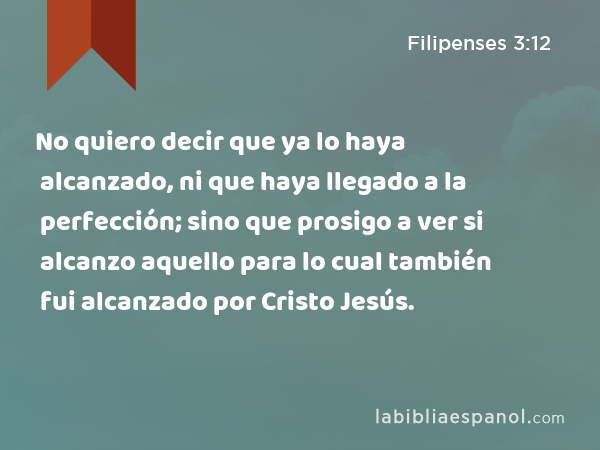 No quiero decir que ya lo haya alcanzado, ni que haya llegado a la perfección; sino que prosigo a ver si alcanzo aquello para lo cual también fui alcanzado por Cristo Jesús. - Filipenses 3:12