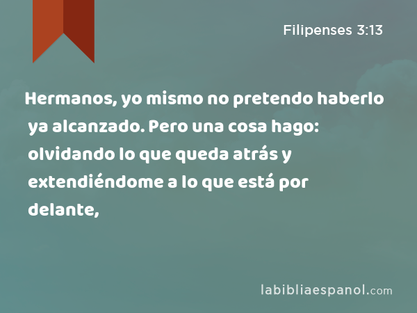 Hermanos, yo mismo no pretendo haberlo ya alcanzado. Pero una cosa hago: olvidando lo que queda atrás y extendiéndome a lo que está por delante, - Filipenses 3:13