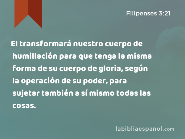 El transformará nuestro cuerpo de humillación para que tenga la misma forma de su cuerpo de gloria, según la operación de su poder, para sujetar también a sí mismo todas las cosas. - Filipenses 3:21