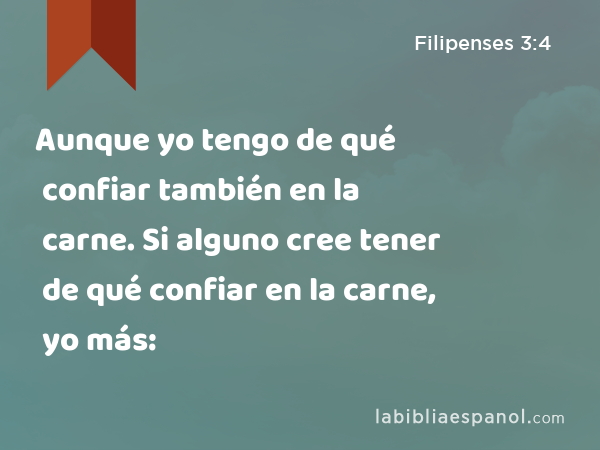 Aunque yo tengo de qué confiar también en la carne. Si alguno cree tener de qué confiar en la carne, yo más: - Filipenses 3:4