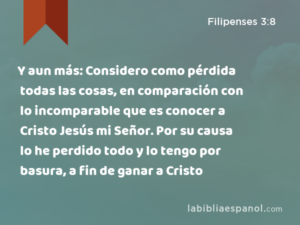 Y aun más: Considero como pérdida todas las cosas, en comparación con lo incomparable que es conocer a Cristo Jesús mi Señor. Por su causa lo he perdido todo y lo tengo por basura, a fin de ganar a Cristo - Filipenses 3:8