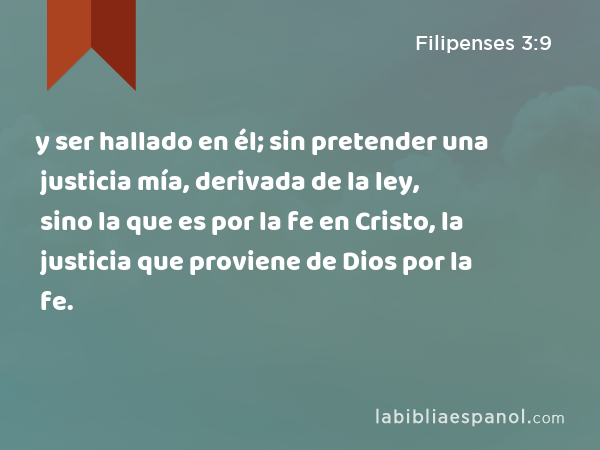 y ser hallado en él; sin pretender una justicia mía, derivada de la ley, sino la que es por la fe en Cristo, la justicia que proviene de Dios por la fe. - Filipenses 3:9