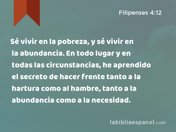 Sé vivir en la pobreza, y sé vivir en la abundancia. En todo lugar y en todas las circunstancias, he aprendido el secreto de hacer frente tanto a la hartura como al hambre, tanto a la abundancia como a la necesidad. - Filipenses 4:12