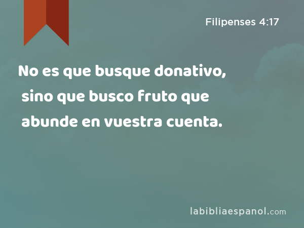 No es que busque donativo, sino que busco fruto que abunde en vuestra cuenta. - Filipenses 4:17