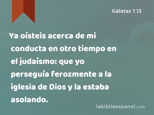 Ya oísteis acerca de mi conducta en otro tiempo en el judaísmo: que yo perseguía ferozmente a la iglesia de Dios y la estaba asolando. - Gálatas 1:13