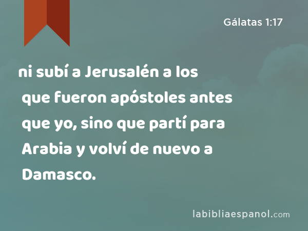 ni subí a Jerusalén a los que fueron apóstoles antes que yo, sino que partí para Arabia y volví de nuevo a Damasco. - Gálatas 1:17