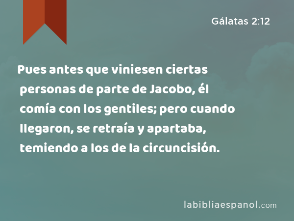 Pues antes que viniesen ciertas personas de parte de Jacobo, él comía con los gentiles; pero cuando llegaron, se retraía y apartaba, temiendo a los de la circuncisión. - Gálatas 2:12