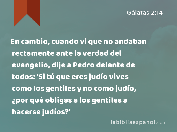 En cambio, cuando vi que no andaban rectamente ante la verdad del evangelio, dije a Pedro delante de todos: 'Si tú que eres judío vives como los gentiles y no como judío, ¿por qué obligas a los gentiles a hacerse judíos?' - Gálatas 2:14